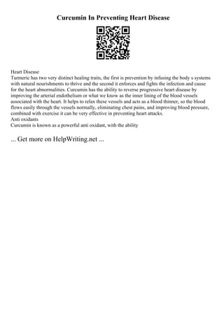 Curcumin In Preventing Heart Disease
Heart Disease
Turmeric has two very distinct healing traits, the first is prevention by infusing the body s systems
with natural nourishments to thrive and the second it enforces and fights the infection and cause
for the heart abnormalities. Curcumin has the ability to reverse progressive heart disease by
improving the arterial endothelium or what we know as the inner lining of the blood vessels
associated with the heart. It helps to relax these vessels and acts as a blood thinner, so the blood
flows easily through the vessels normally, eliminating chest pains, and improving blood pressure,
combined with exercise it can be very effective in preventing heart attacks.
Anti oxidants
Curcumin is known as a powerful anti oxidant, with the ability
... Get more on HelpWriting.net ...
 