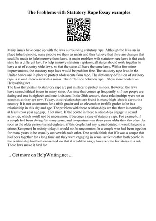 The Problems with Statutory Rape Essay examples
Many issues have come up with the laws surrounding statutory rape. Although the laws are in
place to help people, many people see them as unfair and they believe that there are changes that
could be made to help improve these laws. A major problem with statutory rape laws is that each
state has a different law. To help improve statutory rapelaws, all states should work together to
have a set of country wide laws, so that the states all have the same laws. With a few minor
improvements, the statutory rape laws would be problem free. The statutory rape laws in the
United States are in place to protect adolescents from rape. The dictionary definition of statutory
rape is sexual intercoursewith a minor. The difference between rape... Show more content on
Helpwriting.net ...
The laws that pertain to statutory rape are put in place to protect minors. However, the laws
have caused ethical issues in many states. An issue that comes up frequently is if two people are
dating and one is eighteen and one is sixteen. In the 20th century, these relationships were not as
common as they are now. Today, these relationships are found in many high schools across the
country. It is not uncommon for a ninth grader and an eleventh or twelfth grader to be in a
relationship in this day and age. The problem with these relationships are that there is normally
at least a two year age gap, if not more. If the people in these relationships engage in sexual
activities, which would not be uncommon, it becomes a case of statutory rape. For example, if
a couple had been dating for many years, and one partner was three years older than the other. As
soon as the older person turned eighteen, if this couple had any sexual contact it would become a
crime.(Kempner) In society today, it would not be uncommon for a couple who had been together
for many years to be sexually active with each other. One would think that if it was a couple that
had been together for a long time and they were engaging in sexual activities that both people in
the relationship had both consented too that it would be okay, however, the law states it is not.
These laws make it hard for
... Get more on HelpWriting.net ...
 