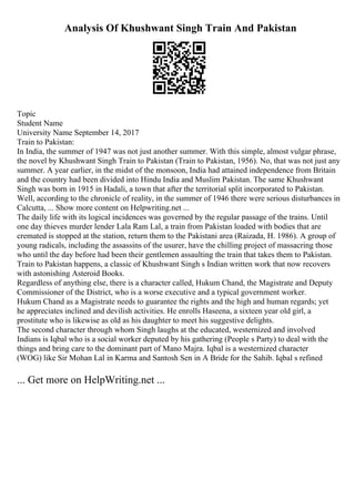 Analysis Of Khushwant Singh Train And Pakistan
Topic
Student Name
University Name September 14, 2017
Train to Pakistan:
In India, the summer of 1947 was not just another summer. With this simple, almost vulgar phrase,
the novel by Khushwant Singh Train to Pakistan (Train to Pakistan, 1956). No, that was not just any
summer. A year earlier, in the midst of the monsoon, India had attained independence from Britain
and the country had been divided into Hindu India and Muslim Pakistan. The same Khushwant
Singh was born in 1915 in Hadali, a town that after the territorial split incorporated to Pakistan.
Well, according to the chronicle of reality, in the summer of 1946 there were serious disturbances in
Calcutta, ... Show more content on Helpwriting.net ...
The daily life with its logical incidences was governed by the regular passage of the trains. Until
one day thieves murder lender Lala Ram Lal, a train from Pakistan loaded with bodies that are
cremated is stopped at the station, return them to the Pakistani area (Raizada, H. 1986). A group of
young radicals, including the assassins of the usurer, have the chilling project of massacring those
who until the day before had been their gentlemen assaulting the train that takes them to Pakistan.
Train to Pakistan happens, a classic of Khushwant Singh s Indian written work that now recovers
with astonishing Asteroid Books.
Regardless of anything else, there is a character called, Hukum Chand, the Magistrate and Deputy
Commissioner of the District, who is a worse executive and a typical government worker.
Hukum Chand as a Magistrate needs to guarantee the rights and the high and human regards; yet
he appreciates inclined and devilish activities. He enrolls Haseena, a sixteen year old girl, a
prostitute who is likewise as old as his daughter to meet his suggestive delights.
The second character through whom Singh laughs at the educated, westernized and involved
Indians is Iqbal who is a social worker deputed by his gathering (People s Party) to deal with the
things and bring care to the dominant part of Mano Majra. Iqbal is a westernized character
(WOG) like Sir Mohan Lal in Karma and Santosh Sen in A Bride for the Sahib. Iqbal s refined
... Get more on HelpWriting.net ...
 