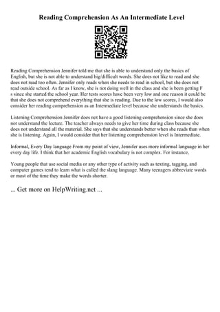 Reading Comprehension As An Intermediate Level
Reading Comprehension Jennifer told me that she is able to understand only the basics of
English, but she is not able to understand big/difficult words. She does not like to read and she
does not read too often. Jennifer only reads when she needs to read in school, but she does not
read outside school. As far as I know, she is not doing well in the class and she is been getting F
s since she started the school year. Her tests scores have been very low and one reason it could be
that she does not comprehend everything that she is reading. Due to the low scores, I would also
consider her reading comprehension as an Intermediate level because she understands the basics.
Listening Comprehension Jennifer does not have a good listening comprehension since she does
not understand the lecture. The teacher always needs to give her time during class because she
does not understand all the material. She says that she understands better when she reads than when
she is listening. Again, I would consider that her listening comprehension level is Intermediate.
Informal, Every Day language From my point of view, Jennifer uses more informal language in her
every day life. I think that her academic English vocabulary is not complex. For instance,
Young people that use social media or any other type of activity such as texting, tagging, and
computer games tend to learn what is called the slang language. Many teenagers abbreviate words
or most of the time they make the words shorter.
... Get more on HelpWriting.net ...
 