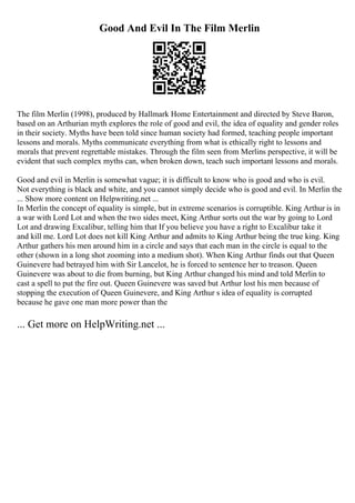 Good And Evil In The Film Merlin
The film Merlin (1998), produced by Hallmark Home Entertainment and directed by Steve Baron,
based on an Arthurian myth explores the role of good and evil, the idea of equality and gender roles
in their society. Myths have been told since human society had formed, teaching people important
lessons and morals. Myths communicate everything from what is ethically right to lessons and
morals that prevent regrettable mistakes. Through the film seen from Merlins perspective, it will be
evident that such complex myths can, when broken down, teach such important lessons and morals.
Good and evil in Merlin is somewhat vague; it is difficult to know who is good and who is evil.
Not everything is black and white, and you cannot simply decide who is good and evil. In Merlin the
... Show more content on Helpwriting.net ...
In Merlin the concept of equality is simple, but in extreme scenarios is corruptible. King Arthur is in
a war with Lord Lot and when the two sides meet, King Arthur sorts out the war by going to Lord
Lot and drawing Excalibur, telling him that If you believe you have a right to Excalibur take it
and kill me. Lord Lot does not kill King Arthur and admits to King Arthur being the true king. King
Arthur gathers his men around him in a circle and says that each man in the circle is equal to the
other (shown in a long shot zooming into a medium shot). When King Arthur finds out that Queen
Guinevere had betrayed him with Sir Lancelot, he is forced to sentence her to treason. Queen
Guinevere was about to die from burning, but King Arthur changed his mind and told Merlin to
cast a spell to put the fire out. Queen Guinevere was saved but Arthur lost his men because of
stopping the execution of Queen Guinevere, and King Arthur s idea of equality is corrupted
because he gave one man more power than the
... Get more on HelpWriting.net ...
 