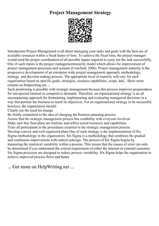 Project Management Strategy
Introduction Project Management is all about managing your tasks and goals with the best use of
available resources within a fixed frame of time. To achieve the fixed time, the project manager
would need the proper coordination of all possible inputs required to carry out the task successfully.
One of such inputs is the project managementmaturity model which allows for improvement of
project management processes and systems (Crawford, 2006). Project management maturity is the
progressive development of an enterprise wide project management approach, methodology,
strategy, and decision making process. The appropriate level of maturity will vary for each
organization based on specific goals, strategies, resource capabilities, scope, and... Show more
content on Helpwriting.net ...
Such positioning is possible with strategic management because this process improves preparedness
for unexpected internal or competitive demands. Therefore, an organizational strategy is an all
encompassing approach for formulating, implementing and evaluating managerial decisions in a
way that permits the business to reach its objectives. For an organizational strategy to be successful,
however, the organization should:
Clearly see the need for change
Be firmly committed to the idea of changing the business planning process
Assure that the strategic management process has credibility with everyone involved
Make sure that final plans are realistic and reflect actual resources and capabilities
Train all participants in the procedures essential to the strategic management process
Develop concise and well organized plans One of such strategy is the implementation of Six
Sigma methodology in the organization. Six Sigma is a methodology that combines the gradual
and continuous improvement with radical redesign. The process of Six Sigma begins by
measuring the statistical variability within a process. This means that the causes of error can only
be determined if you understand the critical requirement of either the internal or external customer.
Six Sigma processes are designed to reduce process variability. Six Sigma helps the organization to
achieve improved process flows and better
... Get more on HelpWriting.net ...
 