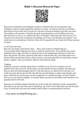 Build A Raccoon Research Paper
Raccoons are inquisitive and intelligent creatures, sometimes they are too inquisitive and
intelligent as they are often regarded as menaces to society. As anyone who has ever had their
trash strewn all over their lawn can tell you, raccoons will stop at nothing to get their next meal.
The problem with raccoons is that they are great at learning how to solve problems and once
they learn how to solve it, it s unlikely that they will forget it. What does this mean for you? If a
raccoon solves the puzzle of opening your garbage can or how to go through your petdoor, it can
wreak havoc on your patience. However, there are five guaranteed ways to get rid of those raccoons
for good.
It s all About the Food
Raccoons are largely motivated by food, ... Show more content on Helpwriting.net ...
You can either build a high privacy fence or install an electric fence. If you decide to go with a
traditional fence, make sure that it is buried at least a foot underground and raises several feet
above the ground. The fence cannot be chain link or mesh because they will climb right over it.
Electric fences are the better choice when it comes to raccoons especially for small areas around a
pond or a garden. These are harmless, effective and relatively cheap.
Trapping
Trapping a raccoon is another option that is available to you, however it requires a lot of
patience and it may not work. Set the traps in an area that the raccoons frequent, but make sure
that you clean the trap thoroughly and set it with latex gloves on; otherwise the raccoons will
smell your scent and not go near the trap. Bait the trap and disguise it under some branches and
leaves. Relocate the raccoon once you have trapped it in a wooded area that is at least 10 miles
from you or your nearest neighbor. As already stated, raccoons are incredibly smart and there is no
guarantee that it will work.
Raccoons are adorable animals when they are in the woods, but when they invade our properties
and refuse to go, they turn from cute to infuriating. Try some or all of these tips to get the raccoons
to go, if all else fails call your local animal control office or a professional pest removal
... Get more on HelpWriting.net ...
 