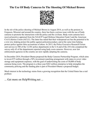 The Use Of Body Cameras In The Shooting Of Michael Brown
In the stir of the police shooting of Michael Brown in August 2014, as well as the protests in
Ferguson, Missouri and around the country, there has been a serious issue with the use of body
cameras to promote the interactions with the police and the civilians. Body worn cameras have
received positive appraisal from the NAACP Legal Defense Education Fund,3 and the American
Civil Liberties Union (ACLU). The latter has stated that their widespread use has the potential to be
a win win, helping protect the public against policemisconduct, and at the same time helping
protect police against false accusations of abuse. In 2013, the Police Executive Research Forum
sent surveys to 500 of the 12,501 police departments in the U.S and of the 254 who completed the
survey only 63 of the departments reported using body worn cameras. However, now law
enforcement agencies in the country are now rapidly adopting the cameras.
In December 2014, President Obama proposed the Body Cameras Partnership Program, which aims
to invest $75 million through a 50% investment matching arrangement with states to cover video
storage and equipment expenses, with the goal of underwriting the costs of 50,000 of body
cameras being worn. The program is a three year $263 million enterprise to help strengthen the
community policing and the funding plan is part of President Obama s proposed budget.
Much interest in the technology stems from a growing recognition that the United States has a real
problem
... Get more on HelpWriting.net ...
 
