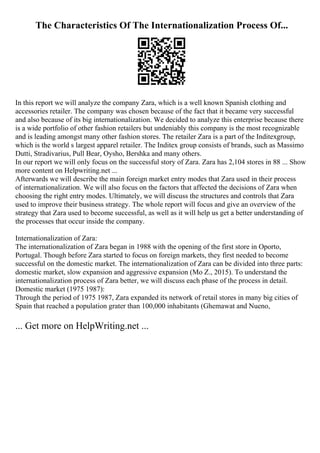 The Characteristics Of The Internationalization Process Of...
In this report we will analyze the company Zara, which is a well known Spanish clothing and
accessories retailer. The company was chosen because of the fact that it became very successful
and also because of its big internationalization. We decided to analyze this enterprise because there
is a wide portfolio of other fashion retailers but undeniably this company is the most recognizable
and is leading amongst many other fashion stores. The retailer Zara is a part of the Inditexgroup,
which is the world s largest apparel retailer. The Inditex group consists of brands, such as Massimo
Dutti, Stradivarius, Pull Bear, Oysho, Bershka and many others.
In our report we will only focus on the successful story of Zara. Zara has 2,104 stores in 88 ... Show
more content on Helpwriting.net ...
Afterwards we will describe the main foreign market entry modes that Zara used in their process
of internationalization. We will also focus on the factors that affected the decisions of Zara when
choosing the right entry modes. Ultimately, we will discuss the structures and controls that Zara
used to improve their business strategy. The whole report will focus and give an overview of the
strategy that Zara used to become successful, as well as it will help us get a better understanding of
the processes that occur inside the company.
Internationalization of Zara:
The internationalization of Zara began in 1988 with the opening of the first store in Oporto,
Portugal. Though before Zara started to focus on foreign markets, they first needed to become
successful on the domestic market. The internationalization of Zara can be divided into three parts:
domestic market, slow expansion and aggressive expansion (Mo Z., 2015). To understand the
internationalization process of Zara better, we will discuss each phase of the process in detail.
Domestic market (1975 1987):
Through the period of 1975 1987, Zara expanded its network of retail stores in many big cities of
Spain that reached a population grater than 100,000 inhabitants (Ghemawat and Nueno,
... Get more on HelpWriting.net ...
 