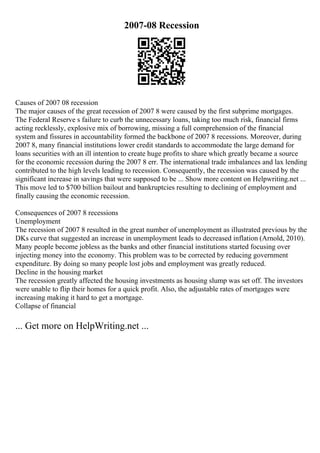 2007-08 Recession
Causes of 2007 08 recession
The major causes of the great recession of 2007 8 were caused by the first subprime mortgages.
The Federal Reserve s failure to curb the unnecessary loans, taking too much risk, financial firms
acting recklessly, explosive mix of borrowing, missing a full comprehension of the financial
system and fissures in accountability formed the backbone of 2007 8 recessions. Moreover, during
2007 8, many financial institutions lower credit standards to accommodate the large demand for
loans securities with an ill intention to create huge profits to share which greatly became a source
for the economic recession during the 2007 8 err. The international trade imbalances and lax lending
contributed to the high levels leading to recession. Consequently, the recession was caused by the
significant increase in savings that were supposed to be ... Show more content on Helpwriting.net ...
This move led to $700 billion bailout and bankruptcies resulting to declining of employment and
finally causing the economic recession.
Consequences of 2007 8 recessions
Unemployment
The recession of 2007 8 resulted in the great number of unemployment as illustrated previous by the
DKs curve that suggested an increase in unemployment leads to decreased inflation (Arnold, 2010).
Many people become jobless as the banks and other financial institutions started focusing over
injecting money into the economy. This problem was to be corrected by reducing government
expenditure. By doing so many people lost jobs and employment was greatly reduced.
Decline in the housing market
The recession greatly affected the housing investments as housing slump was set off. The investors
were unable to flip their homes for a quick profit. Also, the adjustable rates of mortgages were
increasing making it hard to get a mortgage.
Collapse of financial
... Get more on HelpWriting.net ...
 