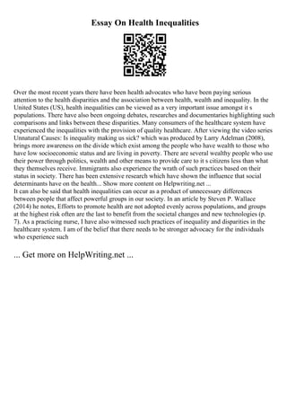 Essay On Health Inequalities
Over the most recent years there have been health advocates who have been paying serious
attention to the health disparities and the association between health, wealth and inequality. In the
United States (US), health inequalities can be viewed as a very important issue amongst it s
populations. There have also been ongoing debates, researches and documentaries highlighting such
comparisons and links between these disparities. Many consumers of the healthcare system have
experienced the inequalities with the provision of quality healthcare. After viewing the video series
Unnatural Causes: Is inequality making us sick? which was produced by Larry Adelman (2008),
brings more awareness on the divide which exist among the people who have wealth to those who
have low socioeconomic status and are living in poverty. There are several wealthy people who use
their power through politics, wealth and other means to provide care to it s citizens less than what
they themselves receive. Immigrants also experience the wrath of such practices based on their
status in society. There has been extensive research which have shown the influence that social
determinants have on the health... Show more content on Helpwriting.net ...
It can also be said that health inequalities can occur as a product of unnecessary differences
between people that affect powerful groups in our society. In an article by Steven P. Wallace
(2014) he notes, Efforts to promote health are not adopted evenly across populations, and groups
at the highest risk often are the last to benefit from the societal changes and new technologies (p.
7). As a practicing nurse, I have also witnessed such practices of inequality and disparities in the
healthcare system. I am of the belief that there needs to be stronger advocacy for the individuals
who experience such
... Get more on HelpWriting.net ...
 