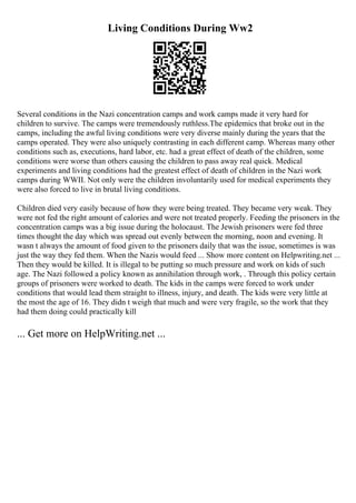 Living Conditions During Ww2
Several conditions in the Nazi concentration camps and work camps made it very hard for
children to survive. The camps were tremendously ruthless.The epidemics that broke out in the
camps, including the awful living conditions were very diverse mainly during the years that the
camps operated. They were also uniquely contrasting in each different camp. Whereas many other
conditions such as, executions, hard labor, etc. had a great effect of death of the children, some
conditions were worse than others causing the children to pass away real quick. Medical
experiments and living conditions had the greatest effect of death of children in the Nazi work
camps during WWII. Not only were the children involuntarily used for medical experiments they
were also forced to live in brutal living conditions.
Children died very easily because of how they were being treated. They became very weak. They
were not fed the right amount of calories and were not treated properly. Feeding the prisoners in the
concentration camps was a big issue during the holocaust. The Jewish prisoners were fed three
times thought the day which was spread out evenly between the morning, noon and evening. It
wasn t always the amount of food given to the prisoners daily that was the issue, sometimes is was
just the way they fed them. When the Nazis would feed ... Show more content on Helpwriting.net ...
Then they would be killed. It is illegal to be putting so much pressure and work on kids of such
age. The Nazi followed a policy known as annihilation through work, . Through this policy certain
groups of prisoners were worked to death. The kids in the camps were forced to work under
conditions that would lead them straight to illness, injury, and death. The kids were very little at
the most the age of 16. They didn t weigh that much and were very fragile, so the work that they
had them doing could practically kill
... Get more on HelpWriting.net ...
 