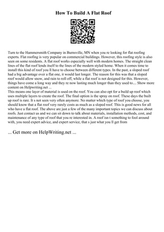 How To Build A Flat Roof
Turn to the Hammersmith Company in Burnsville, MN when you re looking for flat roofing
experts. Flat roofing is very popular on commercial buildings. However, this roofing style is also
seen on some residents. A flat roof works especially well with modern homes. The straight clean
lines of the flat roof lends itself to the lines of the modern styled home. When it comes time to
install this kind of roof you ll have to choose between different types. In the past, a sloped roof
had a big advantage over a flat one, it would last longer. The reason for this was that a sloped
roof would allow snow, and rain to roll off, while a flat roof is not designed for this. However,
things have come a long way and they re now lasting much longer than they used to.... Show more
content on Helpwriting.net ...
This means one layer of material is used on the roof. You can also opt for a build up roof which
uses multiple layers to create the roof. The final option is the spray on roof. These days the built
up roof is rare. It s not seen very often anymore. No matter which type of roof you choose, you
should know that a flat roof very rarely costs as much as a sloped roof. This is good news for all
who have a flat roof. The above are just a few of the many important topics we can discuss about
roofs. Just contact us and we can sit down to talk about materials, installation methods, cost, and
maintenance of any type of roof that you re interested in. A roof isn t something to fool around
with, you need expert advice, and expert service, that s just what you ll get from
... Get more on HelpWriting.net ...
 