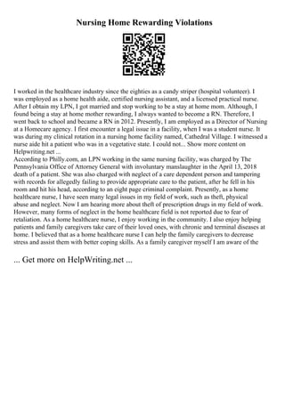 Nursing Home Rewarding Violations
I worked in the healthcare industry since the eighties as a candy striper (hospital volunteer). I
was employed as a home health aide, certified nursing assistant, and a licensed practical nurse.
After I obtain my LPN, I got married and stop working to be a stay at home mom. Although, I
found being a stay at home mother rewarding, I always wanted to become a RN. Therefore, I
went back to school and became a RN in 2012. Presently, I am employed as a Director of Nursing
at a Homecare agency. I first encounter a legal issue in a facility, when I was a student nurse. It
was during my clinical rotation in a nursing home facility named, Cathedral Village. I witnessed a
nurse aide hit a patient who was in a vegetative state. I could not... Show more content on
Helpwriting.net ...
According to Philly.com, an LPN working in the same nursing facility, was charged by The
Pennsylvania Office of Attorney General with involuntary manslaughter in the April 13, 2018
death of a patient. She was also charged with neglect of a care dependent person and tampering
with records for allegedly failing to provide appropriate care to the patient, after he fell in his
room and hit his head, according to an eight page criminal complaint. Presently, as a home
healthcare nurse, I have seen many legal issues in my field of work, such as theft, physical
abuse and neglect. Now I am hearing more about theft of prescription drugs in my field of work.
However, many forms of neglect in the home healthcare field is not reported due to fear of
retaliation. As a home healthcare nurse, I enjoy working in the community. I also enjoy helping
patients and family caregivers take care of their loved ones, with chronic and terminal diseases at
home. I believed that as a home healthcare nurse I can help the family caregivers to decrease
stress and assist them with better coping skills. As a family caregiver myself I am aware of the
... Get more on HelpWriting.net ...
 