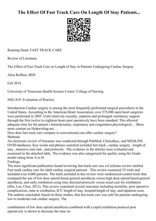 The Effect Of Fast Track Care On Length Of Stay Patients...
Running Head: FAST TRACK CARE
Review of Literature
The Effect of Fast Track Care on Length of Stay in Patients Undergoing Cardiac Surgery
Alisa Ruffner, BSN
Fall 2014
University of Tennessee Health Science Center: College of Nursing
NSG 819: Evaluation of Practice
Introduction Cardiac surgery is among the most frequently performed surgical procedures in the
United States. According to the American Heart Association, over 575,000 open heart surgeries
were performed in 2005. Until relatively recently, sedation and prolonged ventilatory support
through the first twelve to eighteen hours post operatively have been standard. This allowed
adequate time for the patient s hemodynamic, respiratory and coagulation physiological ... Show
more content on Helpwriting.net ...
How does fast track care compare to conventional care after cardiac surgery?
Methods
An electronic review of literature was conducted through PubMed, Clinicalkey, and MEDLINE
OVID databases. Key words and phrases searched included fast track , cardiac surgery , length of
stay , intensive care unit , and protocols . The evidence in the articles were evaluated and
examined in the attached table. The evidence was also categorized for quality using the Grade
model rating from A to D.
Findings
The most significant publication found involving fast track care was a Cochrane review entitled
Fast track cardiac care for adult cardiac surgical patients . This review examined 25 trials and
included over 4,000 patients. The trails included in this review were randomized control trials that
compared the use of low dose opioid based general anesthesia versus high dose opioid based general
anesthesia, and early extubation using time directed protocols versus usual care for extubation
(Zhu, Lee, Chee, 2012). This review examined several outcomes including mortality, post operative
complications, time to extubation, ICU length of stay, hospital length of stay, and inpatient costs.
The authors concluded, based on these studies, that fast track care was safe for patients undergoing
low to moderate risk cardiac surgery. The
combination of low dose opioid anesthesia combined with a rapid extubation protocol post
operatively is shown to decrease the time on
 