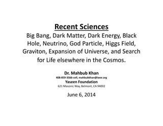 Recent Sciences
Big Bang, Dark Matter, Dark Energy, Black
Hole, Neutrino, God Particle, Higgs Field,
Graviton, Expansion of Universe, and Search
for Life elsewhere in the Cosmos.
Recent Sciences
Big Bang, Dark Matter, Dark Energy, Black
Hole, Neutrino, God Particle, Higgs Field,
Graviton, Expansion of Universe, and Search
for Life elsewhere in the Cosmos.
Dr. Mahbub Khan
408-859-3566-cell, mahbubkhan@ieee.org
Yaseen Foundation
621 Masonic Way, Belmont, CA 94002
June 6, 2014
 