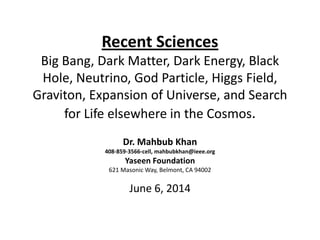 Recent Sciences
Big Bang, Dark Matter, Dark Energy, Black
Hole, Neutrino, God Particle, Higgs Field,
Graviton, Expansion of Universe, and Search
for Life elsewhere in the Cosmos.
Dr. Mahbub Khan
408-859-3566-cell, mahbubkhan@ieee.org
Yaseen Foundation
621 Masonic Way, Belmont, CA 94002
June 6, 2014
 