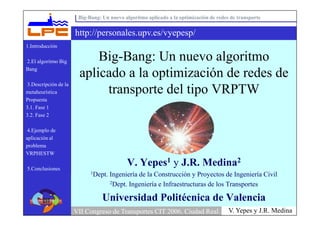Big-Bang: Un nuevo algoritmo aplicado a la optimización de redes de transporte


                      http://personales.upv.es/vyepesp/
1.Introducción

                           Big-Bang: Un nuevo algoritmo
2.El algoritmo Big
Bang
                       aplicado a la optimización de redes de
3.Descripción de la
                            transporte del tipo VRPTW
metaheurística
Propuesta
3.1. Fase 1
3.2. Fase 2

 4.Ejemplo de
aplicación al
problema
VRPHESTW
                                           V. Yepes1 y J.R. Medina2
5.Conclusiones
                            1Dept.   Ingeniería de la Construcción y Proyectos de Ingeniería Civil
                                     2Dept. Ingeniería e Infraestructuras de los Transportes


                                 Universidad Politécnica de Valencia
                                                                                       V. Yepes y J.R. Medina
                      VII Congreso de Transportes CIT 2006. Ciudad Real.
 