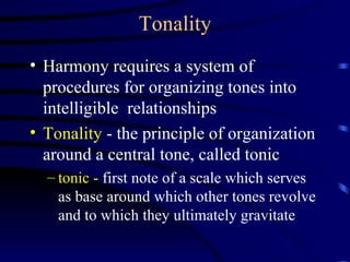 Tonality Harmony requires a system of procedures for organizing tones into intelligible  relationships Tonality  - the principle of organization around a central tone, called tonic tonic -  first note of a scale which serves as base around which other tones revolve and to which they ultimately gravitate 