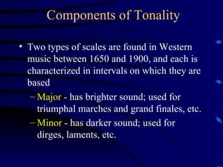 Components of Tonality Two types of scales are found in Western music between 1650 and 1900, and each is characterized in intervals on which they are based Major  - has brighter sound; used for triumphal marches and grand finales, etc. Minor  - has darker sound; used for dirges, laments, etc.   