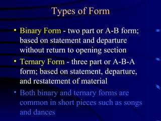 Types of Form Binary Form  - two part or A-B form; based on statement and departure without return to opening section Ternary Form  - three part or A-B-A form; based on statement, departure, and restatement of material Both binary and ternary forms are common in short pieces such as songs and dances 