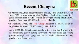 Recent Changes:
• In March 2020, they acquired micro-delivery firm, DailyNinja.As of
June 2020, it was reported that BigBasket had hit the annualized
gross sale run rate of US$1 billion and began selling about 18,000
products from over 300,000 orders received daily.
• In February 2021, the Tata Group acquired a 64.3% stake in
BigBasket for around ₹9,500 crore (US$1.2 billion
• As of 2022, BigBasket caters mainly to tier 3 and tier 4 towns with
its community group buying approach, wherein users can create
groups through messaging and social media platforms to buy
products at reduced prices.
 