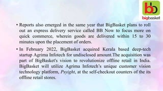 • Reports also emerged in the same year that BigBasket plans to roll
out an express delivery service called BB Now to focus more on
quick commerce, wherein goods are delivered within 15 to 30
minutes upon the placement of orders.
• In February 2022, BigBasket acquired Kerala based deep-tech
startup Agrima Infotech for undisclosed amount.The acquisition was
part of BigBasket's vision to revolutionize offline retail in India.
BigBasket will utilize Agrima Infotech’s unique customer vision
technology platform, Psyight, at the self-checkout counters of the its
offline retail stores.
 