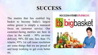 SUCCESS
The mantra that has enabled big
basket to become India’s largest
online grocer is simply a maniacal
focus on customer service. Our
customer-facing metrics are best in
class in the world – 99% on-time
delivery, 98% fill rate, less than 1%
returns, 95% 1st call issue resolution
are some things that we are proud of
and keep working to get even better
on.
 