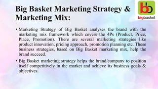Big Basket Marketing Strategy &
Marketing Mix:
• Marketing Strategy of Big Basket analyses the brand with the
marketing mix framework which covers the 4Ps (Product, Price,
Place, Promotion). There are several marketing strategies like
product innovation, pricing approach, promotion planning etc. These
business strategies, based on Big Basket marketing mix, help the
brand succeed.
• Big Basket marketing strategy helps the brand/company to position
itself competitively in the market and achieve its business goals &
objectives.
 