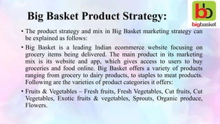 Big Basket Product Strategy:
• The product strategy and mix in Big Basket marketing strategy can
be explained as follows:
• Big Basket is a leading Indian ecommerce website focusing on
grocery items being delivered. The main product in its marketing
mix is its website and app, which gives access to users to buy
groceries and food online. Big Basket offers a variety of products
ranging from grocery to dairy products, to staples to meat products.
Following are the varieties of product categories it offers:
• Fruits & Vegetables – Fresh fruits, Fresh Vegetables, Cut fruits, Cut
Vegetables, Exotic fruits & vegetables, Sprouts, Organic produce,
Flowers.
 