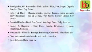 • Food grains, Oil & masala – Dals, pulses, Rice, Salt, Sugar, Organic
Staples, Flour, Dry fruits
• Bakery & Dairy – Bakery snacks, gourmet breads, cakes, desserts,
dairy Beverages – Tea & Coffee, Fruit Juices, Energy Drinks, Soft
drinks
• Branded Foods – Breakfast Cereal, Ketchup, Pasta, Baby food etc.
• Beauty & Hygiene – Oral Care, Beauty, Grooming, Hygiene,
Fragrance, Skincare
• Household – Utensils, Storage, Stationary, Car needs, Electricals etc.
• Gourmet – continental snacks and confectionaries
• Eggs & Meat, Baby Care etc
 