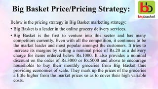 Big Basket Price/Pricing Strategy:
Below is the pricing strategy in Big Basket marketing strategy:
• Big Basket is a leader in the online grocery delivery services.
• Big Basket is the first to venture into this sector and has many
competitors currently. Even with all the competition, it continues to be
the market leader and most popular amongst the customers. It tries to
increase its margins by setting a nominal price of Rs.20 as a delivery
charge for items ordered below Rs.1000. It also provides a nominal
discount on the order of Rs.3000 or Rs.5000 and above to encourage
households to buy their monthly groceries from Big Basket thus
providing economies of scale. They mark up the prices of the groceries
a little higher from the market prices so as to cover their high variable
costs.
 