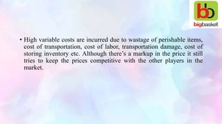 • High variable costs are incurred due to wastage of perishable items,
cost of transportation, cost of labor, transportation damage, cost of
storing inventory etc. Although there’s a markup in the price it still
tries to keep the prices competitive with the other players in the
market.
 