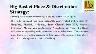 Big Basket Place & Distribution
Strategy:
Following is the distribution strategy in the Big Basket marketing mix:
• Big Basket is spread over many parts of the country which include cities like
Bangalore, Mumbai, Hyderabad, Pune, Chennai, Delhi-NCR, Madurai,
Coimbatore, Mysore, Vijayawada-Guntur, Ahmedabad, and Nashik. Big Basket
will soon be expanding their operations soon to other cities. The customers
place their orders online according to their needs. While doing so, they choose
the delivery timings and the mode of delivery.
 
