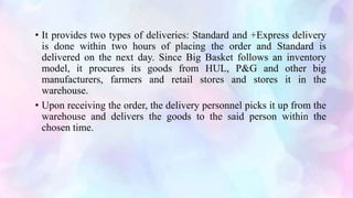 • It provides two types of deliveries: Standard and +Express delivery
is done within two hours of placing the order and Standard is
delivered on the next day. Since Big Basket follows an inventory
model, it procures its goods from HUL, P&G and other big
manufacturers, farmers and retail stores and stores it in the
warehouse.
• Upon receiving the order, the delivery personnel picks it up from the
warehouse and delivers the goods to the said person within the
chosen time.
 