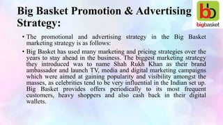 Big Basket Promotion & Advertising
Strategy:
• The promotional and advertising strategy in the Big Basket
marketing strategy is as follows:
• Big Basket has used many marketing and pricing strategies over the
years to stay ahead in the business. The biggest marketing strategy
they introduced was to name Shah Rukh Khan as their brand
ambassador and launch TV, media and digital marketing campaigns
which were aimed at gaining popularity and visibility amongst the
masses, as celebrities tend to be very influential in the Indian set up.
Big Basket provides offers periodically to its most frequent
customers, heavy shoppers and also cash back in their digital
wallets.
 