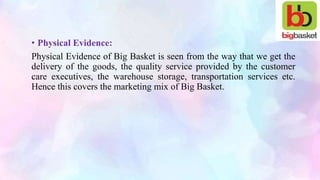 • Physical Evidence:
Physical Evidence of Big Basket is seen from the way that we get the
delivery of the goods, the quality service provided by the customer
care executives, the warehouse storage, transportation services etc.
Hence this covers the marketing mix of Big Basket.
 
