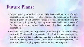 Future Plans:
• Despite growing as well as they had, Big Basket still had a lot of tough
competition in the forms of other startups like LocalBanya, Sequoia
backed PepperTap and SoftBank funded Grofers. The time had come for
the team to up its game by securing more than double the amount of
funding that it got during the initial rounds, Big Basket crushed all its
competition.
• The next few years saw Big Basket grow from just an idea to being
present in 25 cities with a combination of 150 million and looking at the
size of the growth, the founders decided the time had come to bring in a
partner. By zeroing in on Alibaba (China based e commerce platform,) the
team worked on mapping a growth chart for the next two years.
 