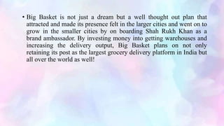 • Big Basket is not just a dream but a well thought out plan that
attracted and made its presence felt in the larger cities and went on to
grow in the smaller cities by on boarding Shah Rukh Khan as a
brand ambassador. By investing money into getting warehouses and
increasing the delivery output, Big Basket plans on not only
retaining its post as the largest grocery delivery platform in India but
all over the world as well!
 
