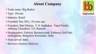 About Company
• Trade name: Big Basket
• Type : Private
• Industry: Retail
• Founded: Dec 2011, 10 years ago
• Founders: Hari Menon, V. S. Sudhakar, Vipul Parekh,
Abhinay Choudhari, V.S. Ramesh
• Headquarters: Fairway Business park, Embassy Golf link,
challaghatta, Bengaluru Karnataka, India
• Area served: India
• Services: Grocery Delivery
 