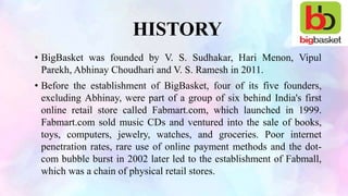 HISTORY
• BigBasket was founded by V. S. Sudhakar, Hari Menon, Vipul
Parekh, Abhinay Choudhari and V. S. Ramesh in 2011.
• Before the establishment of BigBasket, four of its five founders,
excluding Abhinay, were part of a group of six behind India's first
online retail store called Fabmart.com, which launched in 1999.
Fabmart.com sold music CDs and ventured into the sale of books,
toys, computers, jewelry, watches, and groceries. Poor internet
penetration rates, rare use of online payment methods and the dot-
com bubble burst in 2002 later led to the establishment of Fabmall,
which was a chain of physical retail stores.
 