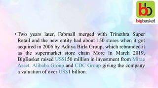 • Two years later, Fabmall merged with Trinethra Super
Retail and the new entity had about 150 stores when it got
acquired in 2006 by Aditya Birla Group, which rebranded it
as the supermarket store chain More In March 2019,
BigBasket raised US$150 million in investment from Mirae
Asset, Alibaba Group and CDC Group giving the company
a valuation of over US$1 billion.
 