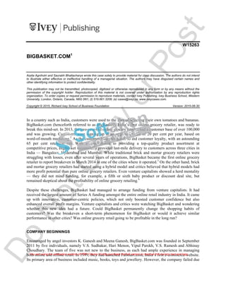 W15263
BIGBASKET.COM1
Arpita Agnihotri and Saurabh Bhattacharya wrote this case solely to provide material for class discussion. The authors do not intend
to illustrate either effective or ineffective handling of a managerial situation. The authors may have disguised certain names and
other identifying information to protect confidentiality.
This publication may not be transmitted, photocopied, digitized or otherwise reproduced in any form or by any means without the
permission of the copyright holder. Reproduction of this material is not covered under authorization by any reproduction rights
organization. To order copies or request permission to reproduce materials, contact Ivey Publishing, Ivey Business School, Western
University, London, Ontario, Canada, N6G 0N1; (t) 519.661.3208; (e) cases@ivey.ca; www.iveycases.com.
Copyright © 2015, Richard Ivey School of Business Foundation Version: 2015-06-30
In a country such as India, customers were used to the idea of selecting their own tomatoes and bananas.
BigBasket.com (henceforth referred to as BigBasket), India’s first online grocery retailer, was ready to
break this mind-set. In 2013, the two-year-old online grocery retailer had a customer base of over 100,000
and was growing. Customers were signing up at an aggressive rate of 20 per cent per year, based on
word-of-mouth marketing.2
As the customer base increased, so did customer loyalty, with an astounding
65 per cent retention rate. With a commitment to providing a top-quality product assortment at
competitive prices, BigBasket successfully provided last-mile delivery to customers across three cities in
India — Bangalore, Hyderabad and Mumbai. While traditional brick and mortar grocery retailers were
struggling with losses, even after several years of operations, BigBasket became the first online grocery
retailer to report breakeven in March 2014 in one of the cities where it operated.3
On the other hand, brick
and mortar grocery retailers had started using a hybrid model and critics believed that hybrid models had
more profit potential than pure online grocery retailers. Even venture capitalists showed a herd mentality
— they did not mind funding, for example, a fifth or sixth baby product or discount deal site, but
remained skeptical about the profitability of online grocery retailing.4
Despite these challenges, BigBasket had managed to arrange funding from venture capitalists. It had
received the largest amount of Series A funding amongst the entire online retail industry in India. It came
up with innovative, customer-centric policies, which not only boosted customer confidence but also
enhanced overall profit margins. Venture capitalists and critics were watching BigBasket and wondering
whether this new idea had a future. Could BigBasket permanently change the shopping habits of
customers? Was the breakeven a short-term phenomenon for BigBasket or would it achieve similar
performance in other cities? Was online grocery retail going to be profitable in the long run?
COMPANY BEGINNINGS
Encouraged by angel investors K. Ganesh and Meena Ganesh, BigBasket.com was founded in September
2011 by five individuals, namely V.S. Sudhakar, Hari Menon, Vipul Parekh, V.S. Ramesh and Abhinay
Choudhary. The team of five was not new to the business, as each had ample experience in managing
both online and offline retail. In 1999, they had launched Fabmart.com, India’s first e-commerce website.
Its primary area of business included music, books, toys and jewellery. However, the company failed due
D
o
N
o
t
C
o
p
y
o
r
P
o
s
t
You are using the evaluation version of PDF Champ. Kindly purchase the full version to remove this dummy text and logo.
 