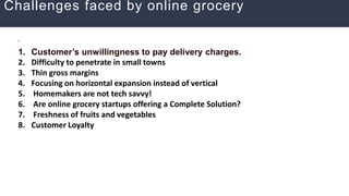 Challenges faced by online grocery
.
1. Customer’s unwillingness to pay delivery charges.
2. Difficulty to penetrate in small towns
3. Thin gross margins
4. Focusing on horizontal expansion instead of vertical
5. Homemakers are not tech savvy!
6. Are online grocery startups offering a Complete Solution?
7. Freshness of fruits and vegetables
8. Customer Loyalty
 