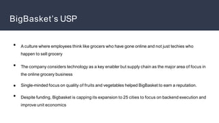 BigBasket’s USP
●
●
●
●
A culture where employees think like grocers who have gone online and not just techies who
happen to sell grocery
The company considers technology as a key enabler but supply chain as the major area of focus in
the online grocery business
Single-minded focus on quality of fruits and vegetables helped BigBasket to earn a reputation.
Despite funding, Bigbasket is capping its expansion to 25 cities to focus on backend execution and
improve unit economics
 