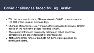 Covid challenges faced by Big Basket
●
●
●
●
With the lockdown in place, BB were down to 30,000 orders a day from
150,000 orders in usual business days.
Shortage of manpower. Every morning they set capacity (delivery targets)
based on the number of people reporting to work.
They quickly introduced community selling and asked apartment
complexes to put orders together for their residents.
Not putting larger range of products out there, it puts pressure on
distribution centre.
 