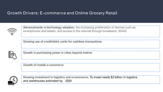 Growing investment in logistics and e-commerce; To invest nearly $2 billion in logistics
and warehouses estimated by 2020
Growth Drivers: E-commerce and Online Grocery Retail
Advancements in technology adoption: the increasing proliferation of devices such as
smartphones and tablets, and access to the internet through broadband, 3G/4G
Growing use of credit/debit cards for cashless transactions
Growth in purchasing power in cities beyond metros
Growth of mobile e-commerce
 