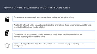 Growth Drivers: E-commerce and Online Grocery Retail
Availability of much wider product range (including long tail and Direct Imports) compared to what
is available at brick and mortar retailers
Competitive prices compared to brick and mortar retail driven by disintermediation and
reduced inventory and real estate costs
Increased usage of online classified sites, with more consumers buying and selling second-
hand goods
Convenience factors- speed, easy transactions, variety and attractive pricing
 