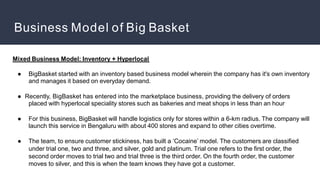 Business Model of Big Basket
Mixed Business Model: Inventory + Hyperlocal
● BigBasket started with an inventory based business model wherein the company has it's own inventory
and manages it based on everyday demand.
● Recently, BigBasket has entered into the marketplace business, providing the delivery of orders
placed with hyperlocal speciality stores such as bakeries and meat shops in less than an hour
● For this business, BigBasket will handle logistics only for stores within a 6-km radius. The company will
launch this service in Bengaluru with about 400 stores and expand to other cities overtime.
● The team, to ensure customer stickiness, has built a ‘Cocaine’ model. The customers are classified
under trial one, two and three, and silver, gold and platinum. Trial one refers to the first order, the
second order moves to trial two and trial three is the third order. On the fourth order, the customer
moves to silver, and this is when the team knows they have got a customer.
 
