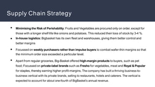 Supply Chain Strategy
●
●
●
●
Minimising the Risk of Perishability: Fruits and Vegetables are procured only on order, except for
those with a longer shelf life like onions and potatoes. This reduced their loss of stock by 3-4 %.
In-house logistics: Bigbasket has its own fleet and warehouses, giving them better control and
better margins
Focussed on weekly purchasers rather than impulse buyers to combat wafer-thin margins so that
the minimum order size exceeded a particular level.
Apart from regular groceries, Big-Basket offered high-margin products to buyers, such as pet
food; Focussed on private-label brands such as Fresho for vegetables, meat and Royal & Popular
for staples, thereby earning higher profit-margins. The company has built a thriving business-to-
business vertical with its private brands, selling to restaurants, hotels and caterers. The vertical is
expected to account for about one-fourth of BigBasket’s annual revenue.
 