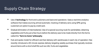 Supply Chain Strategy
●
●
●
Use of technology for front-end customers and back-end operations: Uses a real-time analytics
software that makes sourcing almost automatic; tracking of delivery vans using GPS; giving
customers an option to pay by credit card.
Gradual elimination of intermediaries: Use of a special sourcing route for perishables; obtaining
vegetables and fruits just a few hours before the delivery was to be made directly from the farms
called the “farm-to-home”
philosophy.
Hub and spoke model for efficient and fast delivery with warehouses in each city of operation; Has
recently introduced a 60 minute express delivery targeting weekly purchase that typically revolves
around items with a short shelf life such as milk, fruits and vegetables
 