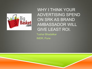 WHY I THINK YOUR
ADVERTISING SPEND
ON SRK AS BRAND
AMBASSADOR WILL
GIVE LEAST ROI.
Tushar Bhadalkar
IMDR, Pune
 