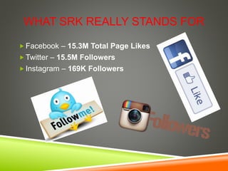 WHAT SRK REALLY STANDS FOR
 Facebook – 15.3M Total Page Likes
 Twitter – 15.5M Followers
 Instagram – 169K Followers
 
