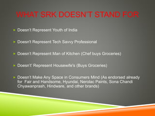 WHAT SRK DOESN’T STAND FOR
 Doesn’t Represent Youth of India
 Doesn't Represent Tech Savvy Professional
 Doesn’t Represent Man of Kitchen (Chef buys Groceries)
 Doesn’t’ Represent Housewife's (Buys Groceries)
 Doesn’t Make Any Space in Consumers Mind (As endorsed already
for Fair and Handsome, Hyundai, Nerolac Paints, Sona Chandi
Chyawanprash, Hindware, and other brands)
 